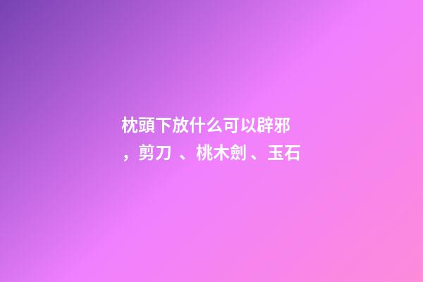 枕頭下放什么可以辟邪，剪刀、桃木劍、玉石